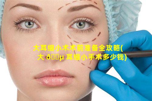 大耳缩小术术前准备全攻略(大 🌵 耳缩小手术多少钱)